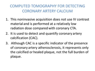 1. This noninvasive acquisition does not use IV contrast
materialand is performed at a relatively low
radiation dose compared with coronary CTA.
2. It is used to detect and quantify coronary artery
calcification (CAC).
3. Although CAC is a specific indicator of the presence
of coronary artery atherosclerosis, it represents only
the calcified or healed plaque, not the full burden of
plaque.
COMPUTED TOMOGRAPHY FOR DETECTING
CORONARY ARTERY CALCIUM
 