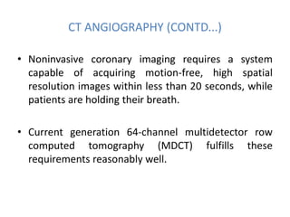 CT ANGIOGRAPHY (CONTD...)
• Noninvasive coronary imaging requires a system
capable of acquiring motion-free, high spatial
resolution images within less than 20 seconds, while
patients are holding their breath.
• Current generation 64-channel multidetector row
computed tomography (MDCT) fulfills these
requirements reasonably well.
 