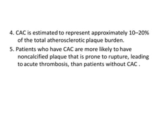 4. CAC is estimated to represent approximately 10–20%
of the total atherosclerotic plaque burden.
5. Patients who have CAC are more likely to have
noncalcified plaque that is prone to rupture, leading
to acute thrombosis, than patients without CAC .
 