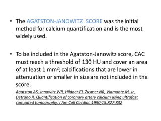 • The AGATSTON-JANOWITZ SCORE was the initial
method for calcium quantification and is the most
widelyused.
• To be included in the Agatston-Janowitz score, CAC
must reach a threshold of 130 HU and cover an area
of at least 1 mm2; calcifications that are lower in
attenuation or smaller in sizeare not included in the
score.
Agatston AS, Janowitz WR, Hildner FJ, Zusmer NR, Viamonte M, Jr.,
Detrano R. Quantification of coronary artery calcium using ultrafast
computed tomography. J Am Coll Cardiol. 1990;15:827-832
 