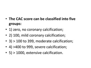 • The CAC score can be classified into five
groups:
• 1) zero, no coronary calcification;
• 2) 100, mild coronary calcification;
• 3) > 100 to 399, moderate calcification;
• 4) >400 to 999, severe calcification;
• 5) > 1000, extensive calcification.
 