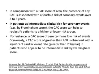 • In comparison with a CAC score of zero, the presence of any
CAC is associated with a fourfold risk of coronary events over
3 to 5 years.
• In patients at intermediate clinical risk for coronary events
(e.g., by Framingham score), the CAC score can help to
reclassify patients to a higher or lower risk group.
• For instance, a CAC score of zero confirms low risk of events.
Conversely, a CAC score of greater than 400 is observed with a
significant cardiac event rate (greater than 2 %/year) in
patients who appear to be intermediate risk by Framingham
score.
Kronmal RA, McClelland RL, Detrano R, et al: Risk factors for the progression of
coronary artery calcification in asymptomatic subjects: Results from the Multi-Ethnic
Study of Atherosclerosis (MESA). Circulation 115:2722, 2007.
 