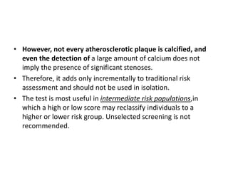 • However, not every atherosclerotic plaque is calcified, and
even the detection of a large amount of calcium does not
imply the presence of significant stenoses.
• Therefore, it adds only incrementally to traditional risk
assessment and should not be used in isolation.
• The test is most useful in intermediate risk populations,in
which a high or low score may reclassify individuals to a
higher or lower risk group. Unselected screening is not
recommended.
 