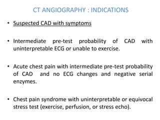 CT ANGIOGRAPHY : INDICATIONS
• Suspected CAD with symptoms
• Intermediate pre-test probability of CAD with
uninterpretable ECG or unable to exercise.
• Acute chest pain with intermediate pre-test probability
of CAD and no ECG changes and negative serial
enzymes.
• Chest pain syndrome with uninterpretable or equivocal
stress test (exercise, perfusion, or stress echo).
 