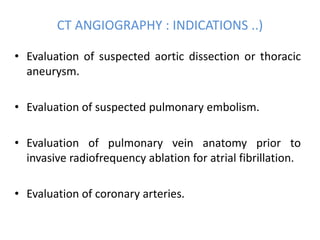CT ANGIOGRAPHY : INDICATIONS ..)
• Evaluation of suspected aortic dissection or thoracic
aneurysm.
• Evaluation of suspected pulmonary embolism.
• Evaluation of pulmonary vein anatomy prior to
invasive radiofrequency ablation for atrial fibrillation.
• Evaluation of coronary arteries.
 