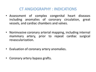 CT ANGIOGRAPHY : INDICATIONS
• Assessment of complex congenital heart diseases
including anomalies of coronary circulation, great
vessels, and cardiac chambers and valves.
• Noninvasive coronary arterial mapping, including internal
mammary artery, prior to repeat cardiac surgical
revascularization.
• Evaluation of coronary artery anomalies.
• Coronary artery bypass grafts.
 