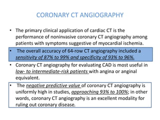 CORONARY CT ANGIOGRAPHY
• The primary clinical application of cardiac CT is the
performance of noninvasive coronary CT angiography among
patients with symptoms suggestive of myocardial ischemia.
• The overall accuracy of 64-row CT angiography included a
sensitivity of 87% to 99% and specificity of 93% to 96%.
• Coronary CT angiography for evaluating CAD is most useful in
low- to intermediate-risk patients with angina or anginal
equivalent.
• The negative predictive value of coronary CT angiography is
uniformly high in studies, approaching 93% to 100%; in other
words, coronary CT angiography is an excellent modality for
ruling out coronary disease.
 