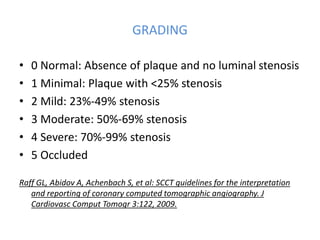 GRADING
• 0 Normal: Absence of plaque and no luminal stenosis
• 1 Minimal: Plaque with <25% stenosis
• 2 Mild: 23%-49% stenosis
• 3 Moderate: 50%-69% stenosis
• 4 Severe: 70%-99% stenosis
• 5 Occluded
Raff GL, Abidov A, Achenbach S, et al: SCCT guidelines for the interpretation
and reporting of coronary computed tomographic angiography. J
Cardiovasc Comput Tomogr 3:122, 2009.
 