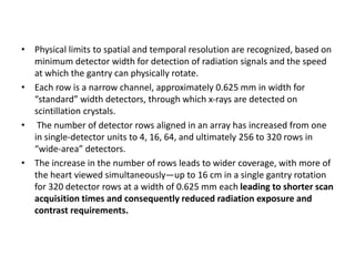 • Physical limits to spatial and temporal resolution are recognized, based on
minimum detector width for detection of radiation signals and the speed
at which the gantry can physically rotate.
• Each row is a narrow channel, approximately 0.625 mm in width for
“standard” width detectors, through which x-rays are detected on
scintillation crystals.
• The number of detector rows aligned in an array has increased from one
in single-detector units to 4, 16, 64, and ultimately 256 to 320 rows in
“wide-area” detectors.
• The increase in the number of rows leads to wider coverage, with more of
the heart viewed simultaneously—up to 16 cm in a single gantry rotation
for 320 detector rows at a width of 0.625 mm each leading to shorter scan
acquisition times and consequently reduced radiation exposure and
contrast requirements.
 