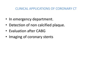 CLINICAL APPLICATIONS OF CORONARY CT
• In emergency department.
• Detection of non calcified plaque.
• Evaluation after CABG
• Imaging of coronary stents
 