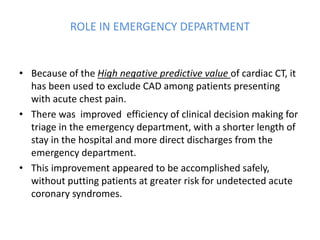 ROLE IN EMERGENCY DEPARTMENT
• Because of the High negative predictive value of cardiac CT, it
has been used to exclude CAD among patients presenting
with acute chest pain.
• There was improved efficiency of clinical decision making for
triage in the emergency department, with a shorter length of
stay in the hospital and more direct discharges from the
emergency department.
• This improvement appeared to be accomplished safely,
without putting patients at greater risk for undetected acute
coronary syndromes.
 