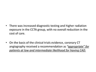 • There was increased diagnostic testing and higher radiation
exposure in the CCTA group, with no overall reduction in the
cost of care.
• On the basis of the clinical trials evidence, coronary CT
angiography received a recommendation as “appropriate” for
patients at low and intermediate likelihood for having CAD.
 