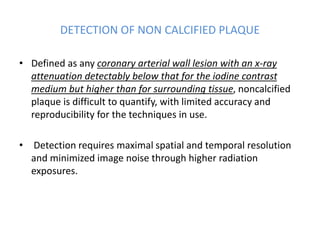 DETECTION OF NON CALCIFIED PLAQUE
• Defined as any coronary arterial wall lesion with an x-ray
attenuation detectably below that for the iodine contrast
medium but higher than for surrounding tissue, noncalcified
plaque is difficult to quantify, with limited accuracy and
reproducibility for the techniques in use.
• Detection requires maximal spatial and temporal resolution
and minimized image noise through higher radiation
exposures.
 