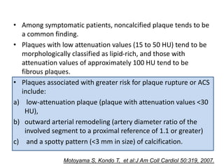 • Among symptomatic patients, noncalcified plaque tends to be
a common finding.
• Plaques with low attenuation values (15 to 50 HU) tend to be
morphologically classified as lipid-rich, and those with
attenuation values of approximately 100 HU tend to be
fibrous plaques.
• Plaques associated with greater risk for plaque rupture or ACS
include:
a) low-attenuation plaque (plaque with attenuation values <30
HU),
b) outward arterial remodeling (artery diameter ratio of the
involved segment to a proximal reference of 1.1 or greater)
c) and a spotty pattern (<3 mm in size) of calcification.
Motoyama S, Kondo T, et al:J Am Coll Cardiol 50:319, 2007.
 