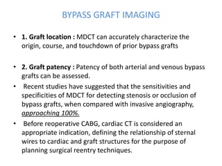 BYPASS GRAFT IMAGING
• 1. Graft location : MDCT can accurately characterize the
origin, course, and touchdown of prior bypass grafts
• 2. Graft patency : Patency of both arterial and venous bypass
grafts can be assessed.
• Recent studies have suggested that the sensitivities and
specificities of MDCT for detecting stenosis or occlusion of
bypass grafts, when compared with invasive angiography,
approaching 100%.
• Before reoperative CABG, cardiac CT is considered an
appropriate indication, defining the relationship of sternal
wires to cardiac and graft structures for the purpose of
planning surgical reentry techniques.
 