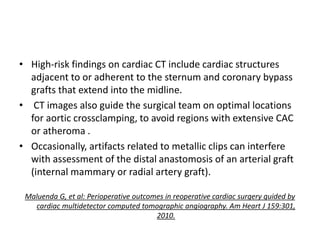 • High-risk findings on cardiac CT include cardiac structures
adjacent to or adherent to the sternum and coronary bypass
grafts that extend into the midline.
• CT images also guide the surgical team on optimal locations
for aortic crossclamping, to avoid regions with extensive CAC
or atheroma .
• Occasionally, artifacts related to metallic clips can interfere
with assessment of the distal anastomosis of an arterial graft
(internal mammary or radial artery graft).
Maluenda G, et al: Perioperative outcomes in reoperative cardiac surgery guided by
cardiac multidetector computed tomographic angiography. Am Heart J 159:301,
2010.
 
