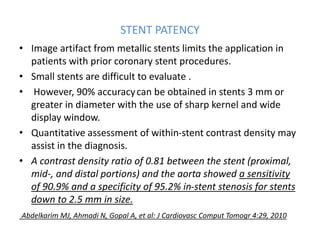 STENT PATENCY
• Image artifact from metallic stents limits the application in
patients with prior coronary stent procedures.
• Small stents are difficult to evaluate .
• However, 90% accuracycan be obtained in stents 3 mm or
greater in diameter with the use of sharp kernel and wide
display window.
• Quantitative assessment of within-stent contrast density may
assist in the diagnosis.
• A contrast density ratio of 0.81 between the stent (proximal,
mid-, and distal portions) and the aorta showed a sensitivity
of 90.9% and a specificity of 95.2% in-stent stenosis for stents
down to 2.5 mm in size.
Abdelkarim MJ, Ahmadi N, Gopal A, et al: J Cardiovasc Comput Tomogr 4:29, 2010
 