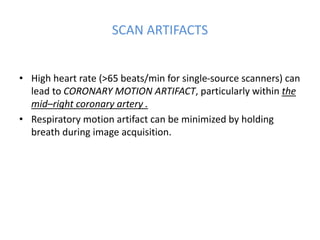 SCAN ARTIFACTS
• High heart rate (>65 beats/min for single-source scanners) can
lead to CORONARY MOTION ARTIFACT, particularly within the
mid–right coronary artery .
• Respiratory motion artifact can be minimized by holding
breath during image acquisition.
 