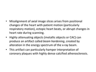 • Misalignment of axial image slices arises from positional
changes of the heart with patient motion (particularly
respiratory motion), ectopic heart beats, or abrupt changes in
heart rate during scanning.
• Highly attenuating objects (metallic objects or CAC) can
produce an artifact called beam hardening, created by
alteration in the energy spectrum of the x-ray beam.
• This artifact can particularly hamper interpretation of
coronary plaques with highly dense calcified atherosclerosis.
 