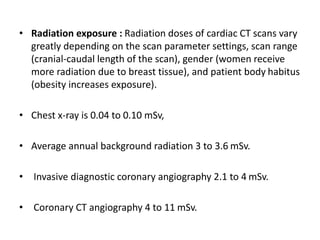 • Radiation exposure : Radiation doses of cardiac CT scans vary
greatly depending on the scan parameter settings, scan range
(cranial-caudal length of the scan), gender (women receive
more radiation due to breast tissue), and patient body habitus
(obesity increases exposure).
• Chest x-ray is 0.04 to 0.10 mSv,
• Average annual background radiation 3 to 3.6 mSv.
• Invasive diagnostic coronary angiography 2.1 to 4 mSv.
• Coronary CT angiography 4 to 11 mSv.
 