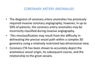 CORONARY ARTERY ANOMALIES
• The diagnosis of coronary artery anomalies has previously
required invasive coronary angiography; however, in up to
50% of patients, the coronary artery anomalies may be
incorrectly classified during invasive angiography.
• This misclassification may result from the difficulty in
delineating the precise vessel path within a complex 3D
geometry using a relatively restricted two-dimensional view.
• Coronary CTA has been shown to accurately depict the
anomalous vessel origin, its subsequent course, and the
relationship to the great vessels.
 