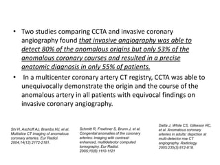 • Two studies comparing CCTA and invasive coronary
angiography found that invasive angiography was able to
detect 80% of the anomalous origins but only 53% of the
anomalous coronary courses and resulted in a precise
anatomic diagnosis in only 55% of patients.
• In a multicenter coronary artery CT registry, CCTA was able to
unequivocally demonstrate the origin and the course of the
anomalous artery in all patients with equivocal findings on
invasive coronary angiography.
Shi H, Aschoff AJ, Brambs HJ, et al.
Multislice CT imaging of anomalous
coronary arteries. Eur Radiol.
2004;14(12):2172-2181.
Schmitt R, Froehner S, Brunn J, et al.
Congenital anomalies of the coronary
arteries: imaging with contrast-
enhanced, multidetector computed
tomography. Eur Radiol.
2005;15(6):1110-1121
Datta J, White CS, Gilkeson RC,
et al. Anomalous coronary
arteries in adults: depiction at
multi-detector row CT
angiography. Radiology.
2005;235(3):812-818.
 