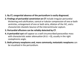 1. By CT, congenital absence of the pericardium is easily diagnosed.
2. Findings of pericardial constriction on CT include irregular pericardiaI
thickening and calcification, conical or tubular compression of one or both
ventricles, enlargement of one or both atria, dilation of the IVC, and a
characteristic diastolic bounce of the interventricular septum.
3. Pericardial effusions can be reliably detected by CT.
4. A pericardiaI cyst will appear as a well circumscribed paracardiac mass
with characteristic water attenuation (H.U. = 0), usually in the right
costophrenic angle.
5. Both primary neoplasms and, more commonly, metastatic neoplasms can
be visualized in the pericardium.
 