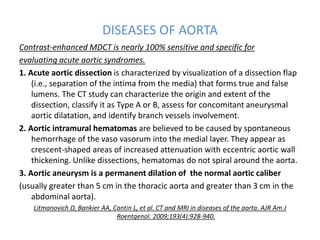 DISEASES OF AORTA
Contrast-enhanced MDCT is nearly 100% sensitive and specific for
evaluating acute aortic syndromes.
1. Acute aortic dissection is characterized by visualization of a dissection flap
(i.e., separation of the intima from the media) that forms true and false
lumens. The CT study can characterize the origin and extent of the
dissection, classify it as Type A or B, assess for concomitant aneurysmal
aortic dilatation, and identify branch vessels involvement.
2. Aortic intramural hematomas are believed to be caused by spontaneous
hemorrhage of the vaso vasorum into the medial layer. They appear as
crescent-shaped areas of increased attenuation with eccentric aortic wall
thickening. Unlike dissections, hematomas do not spiral around the aorta.
3. Aortic aneurysm is a permanent dilation of the normal aortic caliber
(usually greater than 5 cm in the thoracic aorta and greater than 3 cm in the
abdominal aorta).
Litmanovich D, Bankier AA, Cantin L, et al. CT and MRI in diseases of the aorta. AJR Am J
Roentgenol. 2009;193(4):928-940.
 