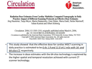 • This study showed that the effective dose for cardiac MSCT scanning in
daily practice is estimated to be 6.4± 1.9 and 11.0 ±4.1 mSv with 16- and
64-slice CT, respectively.
• The increase in dose estimates with the 64-slice technology is explained by
the higher spatial and temporal resolution achieved with current CT
scanner technology.
 