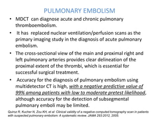 PULMONARY EMBOLISM
• MDCT can diagnose acute and chronic pulmonary
thromboembolism.
• It has replaced nuclear ventilation/perfusion scans as the
primary imaging study in the diagnosis of acute pulmonary
embolism.
• The cross-sectional view of the main and proximal right and
left pulmonary arteries provides clear delineation of the
proximal extent of the thrombi, which is essential for
successful surgical treatment.
• Accuracy for the diagnosis of pulmonary embolism using
multidetector CT is high, with a negative predictive value of
99% among patients with low to moderate pretest likelihood,
although accuracy for the detection of subsegmental
pulmonary emboli may be limited.
Quiroz R, Kucher N, Zou KH, et al: Clinical validity of a negative computed tomography scan in patients
with suspected pulmonary embolism: A systematic review. JAMA 293:2012, 2005.
 