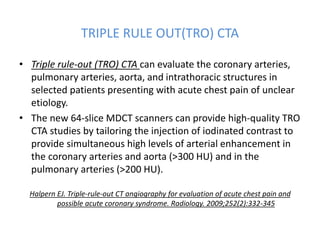 TRIPLE RULE OUT(TRO) CTA
• Triple rule-out (TRO) CTA can evaluate the coronary arteries,
pulmonary arteries, aorta, and intrathoracic structures in
selected patients presenting with acute chest pain of unclear
etiology.
• The new 64-slice MDCT scanners can provide high-quality TRO
CTA studies by tailoring the injection of iodinated contrast to
provide simultaneous high levels of arterial enhancement in
the coronary arteries and aorta (>300 HU) and in the
pulmonary arteries (>200 HU).
Halpern EJ. Triple-rule-out CT angiography for evaluation of acute chest pain and
possible acute coronary syndrome. Radiology. 2009;252(2):332-345
 