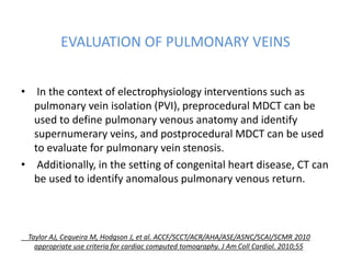 EVALUATION OF PULMONARY VEINS
• In the context of electrophysiology interventions such as
pulmonary vein isolation (PVI), preprocedural MDCT can be
used to define pulmonary venous anatomy and identify
supernumerary veins, and postprocedural MDCT can be used
to evaluate for pulmonary vein stenosis.
• Additionally, in the setting of congenital heart disease, CT can
be used to identify anomalous pulmonary venous return.
Taylor AJ, Cequeira M, Hodgson J, et al. ACCF/SCCT/ACR/AHA/ASE/ASNC/SCAI/SCMR 2010
appropriate use criteria for cardiac computed tomography. J Am Coll Cardiol. 2010;55
 