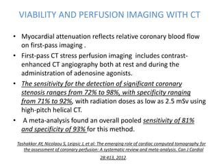 VIABILITY AND PERFUSION IMAGING WITH CT
• Myocardial attenuation reflects relative coronary blood flow
on first-pass imaging .
• First-pass CT stress perfusion imaging includes contrast-
enhanced CT angiography both at rest and during the
administration of adenosine agonists.
• The sensitivity for the detection of significant coronary
stenosis ranges from 72% to 98%, with specificity ranging
from 71% to 92%, with radiation doses as low as 2.5 mSv using
high-pitch helical CT.
• A meta-analysis found an overall pooled sensitivity of 81%
and specificity of 93% for this method.
Tashakkor AY, Nicolaou S, Leipsic J, et al: The emerging role of cardiac computed tomography for
the assessment of coronary perfusion: A systematic review and meta-analysis. Can J Cardiol
28:413, 2012.
 