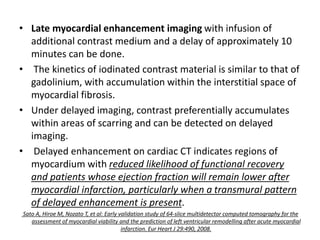 • Late myocardial enhancement imaging with infusion of
additional contrast medium and a delay of approximately 10
minutes can be done.
• The kinetics of iodinated contrast material is similar to that of
gadolinium, with accumulation within the interstitial space of
myocardial fibrosis.
• Under delayed imaging, contrast preferentially accumulates
within areas of scarring and can be detected on delayed
imaging.
• Delayed enhancement on cardiac CT indicates regions of
myocardium with reduced likelihood of functional recovery
and patients whose ejection fraction will remain lower after
myocardial infarction, particularly when a transmural pattern
of delayed enhancement is present.
Sato A, Hiroe M, Nozato T, et al: Early validation study of 64-slice multidetector computed tomography for the
assessment of myocardial viability and the prediction of left ventricular remodelling after acute myocardial
infarction. Eur Heart J 29:490, 2008.
 