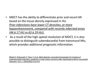 • MDCT has the ability to differentiate prior and recent MI
based on the tissue density expressed in HU.
Prior infarctions have lower CT densities, or more
hypoenhancement, compared with recently infarcted areas
(44 ± 17 HU vs 63 ± 19 HU).
• As a result of the high spatial resolution of MDCT, it is also
possible to distinguish subendocardial from transmural MIs,
which provides additional prognostic information.
Wada H, Kobayashi Y, Yasu T, et al. Multi-detector computed tomography for imaging of
subendocardial infarction: prediction of wall motion recovery after reperfused anterior myocardial
infarction. Circ J. 2004;68(5):512-514.
 