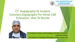 CT Angiography Or Invasive
Coronary Angiography For Initial CAD
Evaluation ,How To Decide
Dr Awadhesh Kr Sharma, DM Cardiology, FACC(USA), FSCAI(USA)
Associate Professor
LPS Institute of Cardiology, GSVM Medical College, Kanpur (UP)
 