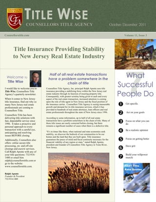 TITLE WISE
                      COUNSELLORS TITLE AGENCY                                                             October- December 2011

Counsellorstitle.com                                                                                                Volume 11, Issue 3




        Title Insurance Providing Stability
        to New Jersey Real Estate Industry


 Welcome to
                                      Half of all real estate transactions
                                     have a problem somewhere in the
                                                                                                                 What
                                                                                                               Successful
 Title Wise                                        chain of title


                                                                                                               People Do
I would like to welcome you to     Counsellors Title Agency, Inc. principal Ralph Aponte sees title
Title Wise, Counsellors Title      insurance providing a stabilizing force within the New Jersey real
Agency’s quarterly newsletter.     estate industry through its function of insuring property title.
                                   Consequently, with greater scrutiny being given to each and every
When it comes to New Jersey        aspect of the real estate transaction, increased attention is coming
title insurance, find out why so   upon the role of title agent in New Jersey and the fiscal position of
many New Jersey real estate        the insurance carrier. Counsellors Title Agency is seeing measurable              Get specific
professionals are coming to        growth and demand for its title insurance services, which it has
Counsellors Title.                 provided to hundreds of real estate attorneys, loan officers and real
                                   estate professionals throughout the state of New Jersey since 1996.               Act on your goals
Counsellors Title has been
delivering title solutions with    According to some information, up to half of all real estate
fast, dependable service since     transactions have a problem somewhere in the chain of title. Many of              Focus on what you can
1996. It takes a proactive and     these title issues are easily corrected before closing, but there                 do
personal approach to every         remains a significant number of cases when there is a defective title.
transaction with a careful eye,                                                                                      Be a realistic optimist
anticipating and resolving         “It’s in times like these, when national and state economies seek
                                   stability, we discover the bedrock of our communities to be our
issues BEFORE closing.             homes and the land that they are built upon. Title insurance
Additionally, Counsellors also     guarantees the peace of mind and fiscal continuity necessary for the              Focus on getting better
offers: online secure title        financial viability of any region or state,” stated Ralph Aponte,
processing, on- and off-site       president and founder of Counsellors Title Agency in Toms River,
                                                                                                                     Have grit
                                   New Jersey.
closings and escrow services.
Call Ralph Aponte with any of
your title questions: 732-914-                                                                                       Build your willpower
1400 or email him                                                          With the tighter real estate              muscle
ralph@counsellorstitle.com or                                              markets, real estate
go to the website:                                                         professionals must go above
www.counsellorstitle.com.                                                  and beyond to make their                 FAST Title
                                                                                                                    Rate Quotes
                                                                           product and service available
                                                                           to buyers and sellers.
Ralph Aponte                                                               LinkedIn is a great tool for
Founder & President                                                        business because it keeps
732-914-1400                                                               you in touch with the people
                                                                           whom you want. Facebook
                                                                           is another way to get the
                                                                           word out, but its protocol is
                                                                           more informal.
 