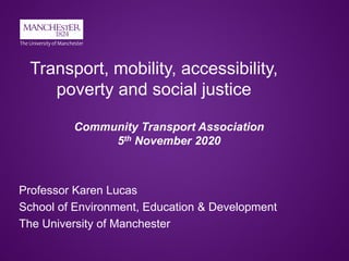 Transport, mobility, accessibility,
poverty and social justice
Professor Karen Lucas
School of Environment, Education & Development
The University of Manchester
Community Transport Association
5th November 2020
 