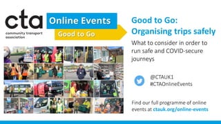 Good to Go:
Organising trips safely
What to consider in order to
run safe and COVID-secure
journeys
Find our full programme of online
events at ctauk.org/online-events
@CTAUK1
#CTAOnlineEvents
 