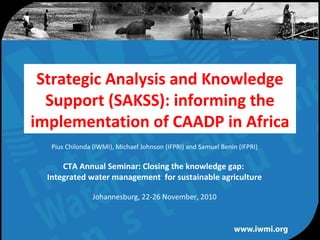 Water for a food-secure world
Strategic Analysis and Knowledge
Support (SAKSS): informing the
implementation of CAADP in Africa
Pius Chilonda (IWMI), Michael Johnson (IFPRI) and Samuel Benin (IFPRI)
CTA Annual Seminar: Closing the knowledge gap:
Integrated water management for sustainable agriculture
Johannesburg, 22-26 November, 2010
 