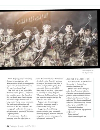 56 The Counter Terrorist ~ April/May 2016
Watch the young people, particularly
the men, in America or any other
Western country. Watch the young people
in your home, in your community. Are
they angry? Are they drifting?
Now is the time to take action. Help
them find a better “product.” Help them
find something greater than themselves
they can identify with. Gather together
like-minded people and take action to
bring positive change to your community.
The results need to be obvious and
immediate so that they can be felt. The
young people need to feel their purpose,
otherwise they are in danger of drifting to
a negative purpose.
If you can, create a church or
synagogue group that takes action to
better the community. Take them to serve
the elderly—bring them their groceries,
fix things in their homes—take them to
mentor younger children, giving them
role models. If you can, join a faith-
based group. If not, create a group based
on humanity, on healing the planet.
Volunteer at the Humane Society. Create
road protection societies that keep the
streets and parks clean.
Purpose is key. Committing to
something greater than oneself is
fundamental to feeling value.
I suggest a swift, hard-hitting
counter-campaign to the propaganda
marketing sweeping the world, before the
competition converts our young people
to being their “customers.” •
ABOUT THE AUTHOR
Forest Rain served in the IDF Northern
Command as an Ordnance Corps
Personnel Coordination Sgt.
After her service Rain co-developed
and co-directed a project to aid victims
of terrorism and war giving her extensive
first-hand experience with the emotional
and psychological processes of civilians,
soldiers and their families, wounded and/
or bereaved and traumatized by terrorism
and war (grief, guilt, PTSD, etc.).
Connect with Forest Rain
Inspiration from Zion: http://forestrain.
wordpress.com/
Twitter: @frisrael
Email: lionheart.e@gmail.com
Screenshot from the
“No Respite" video.
 