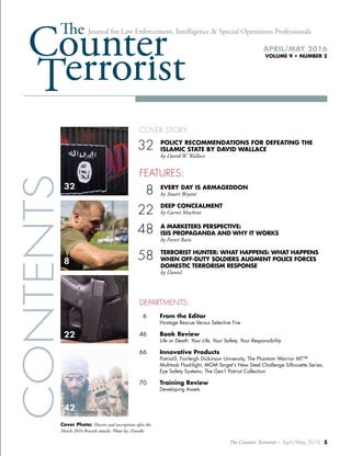 The Counter Terrorist ~ April/May 2016 5
CounterThe
22
Journal for Law Enforcement, Intelligence & Special Operations Professionals
APRIL/MAY 2016
VOLUME 9 • NUMBER 2
32
42
CONTENTS
COVER STORY:
32	 POLICY RECOMMENDATIONS FOR DEFEATING THE
	 ISLAMIC STATE BY DAVID WALLACE
	 by David W. Wallace
FEATURES:
08	 EVERY DAY IS ARMAGEDDON
	 by Stuart Bryant
22	 DEEP CONCEALMENT
	 by Garret Machine
48	 A MARKETERS PERSPECTIVE:
	 ISIS PROPAGANDA AND WHY IT WORKS
	 by Forest Rain
58	 TERRORIST HUNTER: WHAT HAPPENS: WHAT HAPPENS
	 WHEN OFF-DUTY SOLDIERS AUGMENT POLICE FORCES
	 DOMESTIC TERRORISM RESPONSE
	 by Daniel
DEPARTMENTS:
06	 From the Editor
	 Hostage Rescue Versus Selective Fire
46	 Book Review 	
	 Life or Death: Your Life, Your Safety, Your Responsibility
66	 Innovative Products
	 Patriot3, Fairleigh Dickinson University, The Phantom Warrior MT™
	 Multitask Flashlight, MGM Target's New Steel Challenge Silhouette Series,
	 Eye Safety Systems, The Gen1 Patriot Collection
70	 Training Review
	 Developing Assets
Cover Photo: Flowers and inscriptions after the
March 2016 Brussels attacks. Photo by: Zinneke
8
 