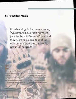 The Counter Terrorist ~ April/May 2016 49
From a marketing perspective it makes
sense. The answer is simple:
advertising. Advertising works. We all
know that.
We also know that advertising often lies
or “sells” based on half-truths. And it is
how one can sell a damaged product.
The fundamental rules of advertising are:
know your message,
know your audience, and
speak your message clearly, in a way
your audience can understand.
The Islamic State does exactly that,
following all the rules of psychology,
selling ideas from over a thousand years
ago in slick multi-media packaging.
The Islamic State spreads its message
over the Internet in the form of videos,
by Forest Rain Marcia
It is shocking that so many young
Westerners leave their homes to
join the Islamic State. Why would
they want to belong to such an
obviously murderous and vicious
group of people?!
The Counter Terrorist ~ April/May 2016 49
 