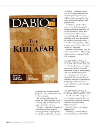 50 The Counter Terrorist ~ April/May 2016
social media such as Twitter, and their
publication Dabiq. Remember that name;
it will come up again.
The most recent video, titled “No
Respite,” was released November 24th. It is
a stunning, highly-produced commercial,
targeted specifically for America.
Ever since I was a child, I have analyzed
advertisements. I always thought it
interesting to see what was being sold, if
it worked, how, and if didn’t work, why
not. Now, as a professional marketer,
I see the techniques used to build this
ad and recognize its potential impact
and the danger in ignoring, dismissing
or not understanding the power in IS
propaganda-ads.
“No Respite” is intended to hold
up a mirror to the American people,
explaining why Islamic State values will
triumph over America and the West.
It is an invitation and a warning to
choose the “right” side in this ultimate,
prophesied battle. Many will laugh off
the scare tactics of the video, saying: “I
don’t believe in their prophecies and the
computer game style of the video doesn’t
impress me.” Big mistake.
If that was your reaction the video isn’t
directed at you. There is a different target
audience that the messaging will reach,
with great impact.
ADVERTISING RULE 1:
KNOW YOUR MESSAGE.
In the video, IS sets the scene, explains
its actions and details its future goal,
based on the message of Islamic prophecy.
They know their message very well,
say what they mean and take actions
that embody their intentions. They are
completely congruent in their messaging.
Congruency is important because it
creates credibility, even when the subject
matter is negative.
ADVERTISING RULE 2:
KNOW YOUR AUDIENCE
The style of the video is designed for
a very specific demographic: sixteen- to
thirty-year-olds, mostly male Americans.
Millennials. The same audience
Hollywood targets.
Catch that audience and you have a
blockbuster hit.
Visual style: To someone older, the
video might look cartoonish and a bit
 