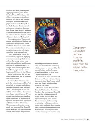 The Counter Terrorist ~ April/May 2016 51
ridiculous. But when you have grown
up playing computer games, Mortal
Combat, World of Warcraft, and Call
of Duty, your perspective is different.
Given the style and the now common
video game phenomenon where the
player can choose to be the “good” or
the “bad” character, the criminal or law
enforcement, it is easier to disconnect
from the real world, seeing IS not for the
actions we have seen on the news but as
the heroes in their own story, the heroes
of the story detailed in “No Respite.”
Content presentation: The content is
directed at both believers (Muslims) and
non-believers willing to listen. This is
much more than a “scare tactics” video.
It’s a recruitment ad. And there are just
enough truths presented to be highly
compelling to the target audience.
“This is our Caliphate,” begins the
video, showing a gigantic IS flag flying
over an unnamed city, probably in Iraq
or Syria. The message is clear: it was
prophesied that Muslims would conquer
and create a Caliphate and now IS is
doing it. Their territory is greater than
Great Britain, eight times the size of
Belgium, and 30 times the size of Qatar.
Success breeds success. The very fact
that IS has succeeded thus far will bring
them more followers.
The Islamic State video states with
pride that it is entirely about Islam: “It is
a state built on prophetic methodology,
striving to follow the Koran and Sunna.”
This is a clear message to all who have
said “it’s not about Islam.” The narration
then changes to a derisive tone: “It’s not
a secular state built on man-made laws
whose soldiers fight for the interests of
legislators, liars, fornicators, corporations,
and for the freedoms of Sodomites.”
These messages are directed at young
people who understand that the world
doesn’t work right, that governments are
corrupt, politicians lie, and politics are
played for power rather than based on
values and universal truths. The message
is for the young who understand that the
system is broken—and it offers a way
to fix all the problems, i.e. living in the
Caliphate under sharia law.
In contrast to the moral corruption and
divisiveness of Western society, the Islamic
State puts forth the idea of a group united
in one goal (Jihad), upholding values
dictated by God (Allah).
“We are the soldiers that demolished
the idols of Nationalism,” IS explains.
They know that people around the world
were horrified at their demolition of
ancient artifacts and relics. Here they
explain that they did so not because
they are barbarians, but because they
are upholding a noble cause: unifying
nations under one banner. They made the
Sykes-Picot boundaries irrelevant because
the borders that artificially divided the
Middle East into separate countries never
Congruency
is important
because
it creates
credibility,
even when the
subject matter
is negative.
 