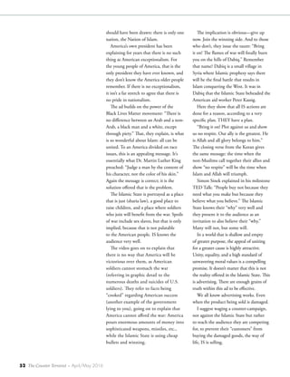 52 The Counter Terrorist ~ April/May 2016
should have been drawn: there is only one
nation, the Nation of Islam.
America’s own president has been
explaining for years that there is no such
thing as American exceptionalism. For
the young people of America, that is the
only president they have ever known, and
they don’t know the America older people
remember. If there is no exceptionalism,
it isn’t a far stretch to agree that there is
no pride in nationalism.
The ad builds on the power of the
Black Lives Matter movement: “There is
no difference between an Arab and a non-
Arab, a black man and a white, except
through piety.” That, they explain, is what
is so wonderful about Islam: all can be
united. To an America divided on race
issues, this is an appealing message. It’s
essentially what Dr. Martin Luther King
preached: “Judge a man by the content of
his character, not the color of his skin.”
Again the message is correct; it is the
solution offered that is the problem.
The Islamic State is portrayed as a place
that is just (sharia law), a good place to
raise children, and a place where soldiers
who join will benefit from the war. Spoils
of war include sex slaves, but that is only
implied, because that is not palatable
to the American people. IS knows the
audience very well.
The video goes on to explain that
there is no way that America will be
victorious over them, as American
soldiers cannot stomach the war
(referring in graphic detail to the
numerous deaths and suicides of U.S.
soldiers). They refer to facts being
“cooked” regarding American success
(another example of the government
lying to you), going on to explain that
America cannot afford the war: America
pours enormous amounts of money into
sophisticated weapons, missiles, etc.,
while the Islamic State is using cheap
bullets and winning.
The implication is obvious—give up
now. Join the winning side. And to those
who don’t, they issue the taunt: “Bring
it on! The flames of war will finally burn
you on the hills of Dabiq.” Remember
that name? Dabiq is a small village in
Syria where Islamic prophesy says there
will be the final battle that results in
Islam conquering the West. It was in
Dabiq that the Islamic State beheaded the
American aid worker Peter Kassig.
Here they show that all IS actions are
done for a reason, according to a very
specific plan. THEY have a plan.
“Bring it on! Plot against us and show
us no respite. Our ally is the greatest. He
is Allah and all glory belongs to him.”
The closing verse from the Koran gives
the same message: the time when the
non-Muslims call together their allies and
show “no respite” will be the time when
Islam and Allah will triumph.
Simon Sinek explained in his milestone
TED Talk: “People buy not because they
need what you make but because they
believe what you believe.” The Islamic
State knows their “why” very well and
they present it to the audience as an
invitation to also believe their “why.”
Many will not, but some will.
In a world that is shallow and empty
of greater purpose, the appeal of uniting
for a greater cause is highly attractive.
Unity, equality, and a high standard of
unwavering moral values is a compelling
promise. It doesn’t matter that this is not
the reality offered in the Islamic State. This
is advertising. There are enough grains of
truth within this ad to be effective.
We all know advertising works. Even
when the product being sold is damaged.
I suggest waging a counter-campaign,
not against the Islamic State but rather
to reach the audience they are competing
for, to prevent their “customers” from
buying the damaged goods, the way of
life, IS is selling.
 