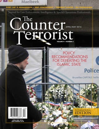EVERY DAY IS ARMAGEDDON • DEEP CONCEALMENT • TERRORIST HUNTER • ISIS PROPAGANDA
thecounterterroristmag.com
An SSI
®
Publication
VOLUME 9 • NUMBER 2
INTERNATIONAL
EDITION
APRIL/MAY 2016
Journal for Law Enforcement, Intelligence & Special Operations Professionals
POLICY
RECOMMENDATIONS
FOR DEFEATING THE
ISLAMIC STATE
APRIL/MAY 2016
USA/CANADA $5.99
 