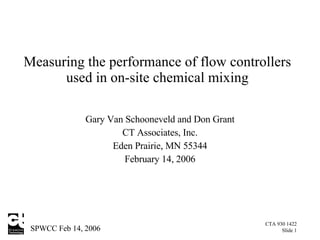 Measuring the performance of flow controllers used in on-site chemical mixing Gary Van Schooneveld  and Don Grant CT Associates, Inc. Eden Prairie, MN 55344 February 14, 2006 