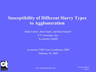 Susceptibility of Different Slurry Types to Agglomeration Mark Litchy 1 , Don Grant 1 , and Reto Schoeb 2 1 CT Associates, Inc. 2 Levitronix GmbH Levitronix CMP Users Conference 2009 February 10, 2009 