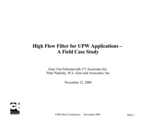 High Flow Filter for UPW Applications –  A Field Case Study Gary Van Schooneveld,  CT Associates Inc. Peter Nadolny, W.L. Gore and Associates, Inc November 12, 2008 